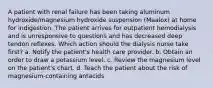 A patient with renal failure has been taking aluminum hydroxide/magnesium hydroxide suspension (Maalox) at home for indigestion. The patient arrives for outpatient hemodialysis and is unresponsive to questions and has decreased deep tendon reflexes. Which action should the dialysis nurse take first? a. Notify the patient's health care provider. b. Obtain an order to draw a potassium level. c. Review the magnesium level on the patient's chart. d. Teach the patient about the risk of magnesium-containing antacids