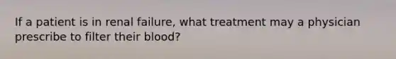 If a patient is in renal failure, what treatment may a physician prescribe to filter their blood?