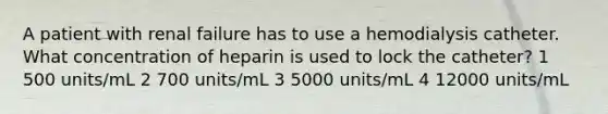 A patient with renal failure has to use a hemodialysis catheter. What concentration of heparin is used to lock the catheter? 1 500 units/mL 2 700 units/mL 3 5000 units/mL 4 12000 units/mL