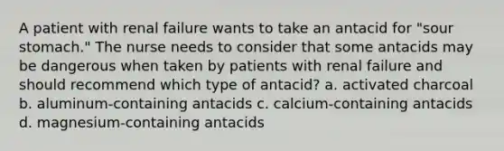 A patient with renal failure wants to take an antacid for "sour stomach." The nurse needs to consider that some antacids may be dangerous when taken by patients with renal failure and should recommend which type of antacid? a. activated charcoal b. aluminum-containing antacids c. calcium-containing antacids d. magnesium-containing antacids