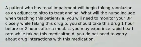 A patient who has renal impairment will begin taking ranolazine as an adjunct to nitro to treat angina. What will the nurse include when teaching this patient? a. you will need to monitor your BP closely while taking this drug b. you should take this drug 1 hour before or 2 hours after a meal. c. you may experince rapid heart rate while taking this medicaiton d. you do not need to worry about drug interactions with this medication.