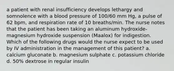 a patient with renal insufficiency develops lethargy and somnolence with a blood pressure of 100/60 mm Hg, a pulse of 62 bpm, and respiration rate of 10 breaths/min. The nurse notes that the patient has been taking an aluminum hydroxide-magnesium hydroxide suspension (Maalox) for indigestion. Which of the following drugs would the nurse expect to be used by IV administration in the management of this patient? a. calcium gluconate b. magnesium sulphate c. potassium chloride d. 50% dextrose in regular insulin