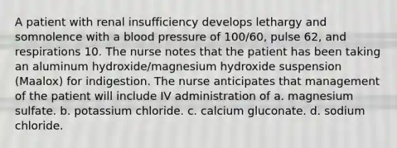 A patient with renal insufficiency develops lethargy and somnolence with a blood pressure of 100/60, pulse 62, and respirations 10. The nurse notes that the patient has been taking an aluminum hydroxide/magnesium hydroxide suspension (Maalox) for indigestion. The nurse anticipates that management of the patient will include IV administration of a. magnesium sulfate. b. potassium chloride. c. calcium gluconate. d. sodium chloride.