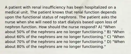 A patient with renal insufficiency has been hospitalized on a medical unit. The patient knows that renal function depends upon the functional status of nephrons. The patient asks the nurse when she will need to start dialysis based upon loss of nephron function. How should the nurse respond? A) "When about 50% of the nephrons are no longer functioning." B) "When about 60% of the nephrons are no longer functioning." C) "When about 70% of the nephrons are no longer functioning." D) "When about 80% of the nephrons are no longer functioning."