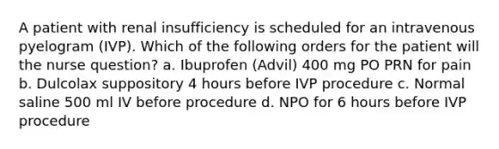 A patient with renal insufficiency is scheduled for an intravenous pyelogram (IVP). Which of the following orders for the patient will the nurse question? a. Ibuprofen (Advil) 400 mg PO PRN for pain b. Dulcolax suppository 4 hours before IVP procedure c. Normal saline 500 ml IV before procedure d. NPO for 6 hours before IVP procedure