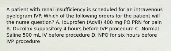 A patient with renal insufficiency is scheduled for an intravenous pyelogram IVP. Which of the following orders for the patient will the nurse question? A. Ibuprofen (Advil) 400 mg PO PRN for pain B. Ducolax suppository 4 hours before IVP procedure C. Normal Saline 500 mL IV before procedure D. NPO for six hours before IVP procedure