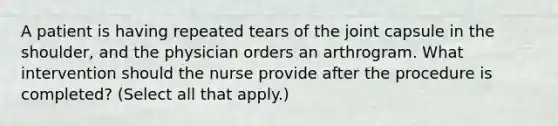 A patient is having repeated tears of the joint capsule in the shoulder, and the physician orders an arthrogram. What intervention should the nurse provide after the procedure is completed? (Select all that apply.)