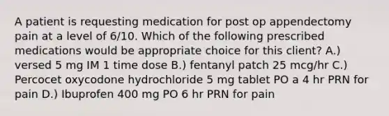 A patient is requesting medication for post op appendectomy pain at a level of 6/10. Which of the following prescribed medications would be appropriate choice for this client? A.) versed 5 mg IM 1 time dose B.) fentanyl patch 25 mcg/hr C.) Percocet oxycodone hydrochloride 5 mg tablet PO a 4 hr PRN for pain D.) Ibuprofen 400 mg PO 6 hr PRN for pain