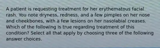 A patient is requesting treatment for her erythematous facial rash. You note dryness, redness, and a few pimples on her nose and cheekbones, with a few lesions on her nasolabial creases. Which of the following is true regarding treatment of this condition? Select all that apply by choosing three of the following answer choices.