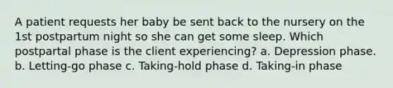 A patient requests her baby be sent back to the nursery on the 1st postpartum night so she can get some sleep. Which postpartal phase is the client experiencing? a. Depression phase. b. Letting-go phase c. Taking-hold phase d. Taking-in phase