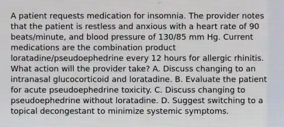 A patient requests medication for insomnia. The provider notes that the patient is restless and anxious with a heart rate of 90 beats/minute, and blood pressure of 130/85 mm Hg. Current medications are the combination product loratadine/pseudoephedrine every 12 hours for allergic rhinitis. What action will the provider take? A. Discuss changing to an intranasal glucocorticoid and loratadine. B. Evaluate the patient for acute pseudoephedrine toxicity. C. Discuss changing to pseudoephedrine without loratadine. D. Suggest switching to a topical decongestant to minimize systemic symptoms.