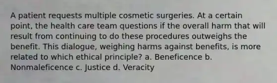 A patient requests multiple cosmetic surgeries. At a certain point, the health care team questions if the overall harm that will result from continuing to do these procedures outweighs the benefit. This dialogue, weighing harms against benefits, is more related to which ethical principle? a. Beneficence b. Nonmaleficence c. Justice d. Veracity