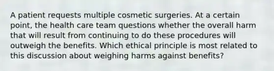 A patient requests multiple cosmetic surgeries. At a certain point, the health care team questions whether the overall harm that will result from continuing to do these procedures will outweigh the benefits. Which ethical principle is most related to this discussion about weighing harms against benefits?