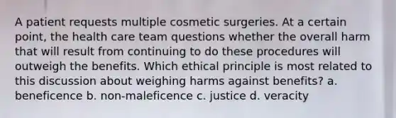 A patient requests multiple cosmetic surgeries. At a certain point, the health care team questions whether the overall harm that will result from continuing to do these procedures will outweigh the benefits. Which ethical principle is most related to this discussion about weighing harms against benefits? a. beneficence b. non-maleficence c. justice d. veracity