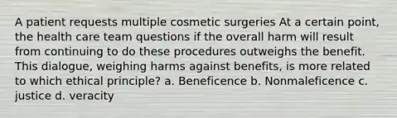 A patient requests multiple cosmetic surgeries At a certain point, the health care team questions if the overall harm will result from continuing to do these procedures outweighs the benefit. This dialogue, weighing harms against benefits, is more related to which ethical principle? a. Beneficence b. Nonmaleficence c. justice d. veracity