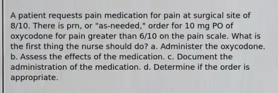 A patient requests pain medication for pain at surgical site of 8/10. There is prn, or "as-needed," order for 10 mg PO of oxycodone for pain greater than 6/10 on the pain scale. What is the first thing the nurse should do? a. Administer the oxycodone. b. Assess the effects of the medication. c. Document the administration of the medication. d. Determine if the order is appropriate.