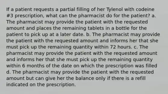 If a patient requests a partial filling of her Tylenol with codeine #3 prescription, what can the pharmacist do for the patient? a. The pharmacist may provide the patient with the requested amount and places the remaining tablets in a bottle for the patient to pick up at a later date. b. The pharmacist may provide the patient with the requested amount and informs her that she must pick up the remaining quantity within 72 hours. c. The pharmacist may provide the patient with the requested amount and informs her that she must pick up the remaining quantity within 6 months of the date on which the prescription was filled d. The pharmacist may provide the patient with the requested amount but can give her the balance only if there is a refill indicated on the prescription.