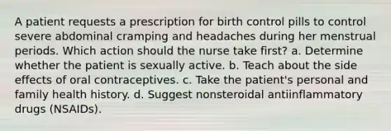 A patient requests a prescription for birth control pills to control severe abdominal cramping and headaches during her menstrual periods. Which action should the nurse take first? a. Determine whether the patient is sexually active. b. Teach about the side effects of oral contraceptives. c. Take the patient's personal and family health history. d. Suggest nonsteroidal antiinflammatory drugs (NSAIDs).