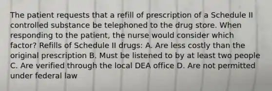 The patient requests that a refill of prescription of a Schedule II controlled substance be telephoned to the drug store. When responding to the patient, the nurse would consider which factor? Refills of Schedule II drugs: A. Are less costly than the original prescription B. Must be listened to by at least two people C. Are verified through the local DEA office D. Are not permitted under federal law