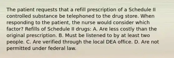 The patient requests that a refill prescription of a Schedule II controlled substance be telephoned to the drug store. When responding to the patient, the nurse would consider which factor? Refills of Schedule II drugs: A. Are less costly than the original prescription. B. Must be listened to by at least two people. C. Are verified through the local DEA office. D. Are not permitted under federal law.