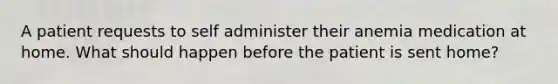 A patient requests to self administer their anemia medication at home. What should happen before the patient is sent home?