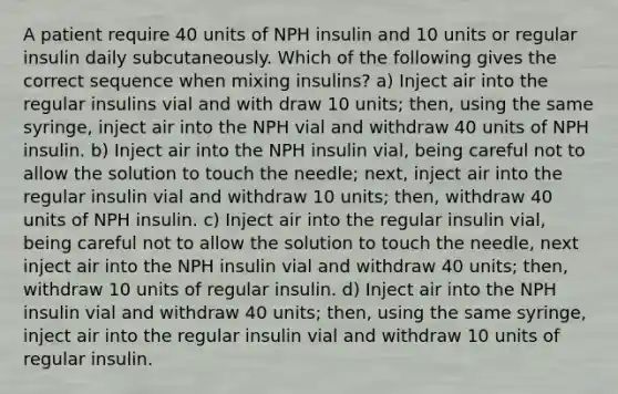 A patient require 40 units of NPH insulin and 10 units or regular insulin daily subcutaneously. Which of the following gives the correct sequence when mixing insulins? a) Inject air into the regular insulins vial and with draw 10 units; then, using the same syringe, inject air into the NPH vial and withdraw 40 units of NPH insulin. b) Inject air into the NPH insulin vial, being careful not to allow the solution to touch the needle; next, inject air into the regular insulin vial and withdraw 10 units; then, withdraw 40 units of NPH insulin. c) Inject air into the regular insulin vial, being careful not to allow the solution to touch the needle, next inject air into the NPH insulin vial and withdraw 40 units; then, withdraw 10 units of regular insulin. d) Inject air into the NPH insulin vial and withdraw 40 units; then, using the same syringe, inject air into the regular insulin vial and withdraw 10 units of regular insulin.