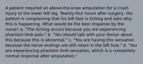 A patient required an above-the-knee amputation for a crush injury to the lower left leg. Twenty-four hours after surgery, the patient is complaining that his left foot is itching and asks why this is happening. What would be the best response by the nurse? a. "The itching occurs because you are experiencing phantom limb pain." b. "You should talk with your doctor about this because this is abnormal." c. "You are having this sensation because the nerve endings are still intact in the left foot." d. "You are experiencing phantom limb sensation, which is a completely normal response after amputation."