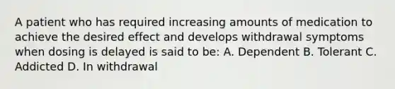 A patient who has required increasing amounts of medication to achieve the desired effect and develops withdrawal symptoms when dosing is delayed is said to be: A. Dependent B. Tolerant C. Addicted D. In withdrawal
