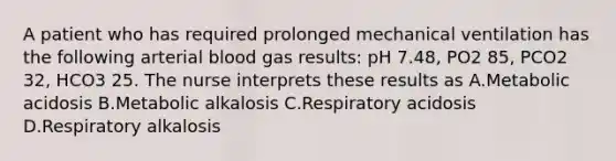 A patient who has required prolonged mechanical ventilation has the following arterial blood gas results: pH 7.48, PO2 85, PCO2 32, HCO3 25. The nurse interprets these results as A.Metabolic acidosis B.Metabolic alkalosis C.Respiratory acidosis D.Respiratory alkalosis