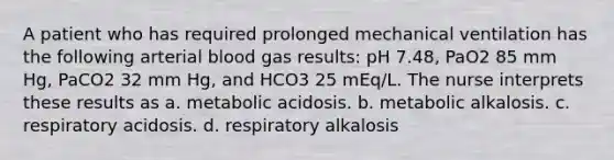 A patient who has required prolonged mechanical ventilation has the following arterial blood gas results: pH 7.48, PaO2 85 mm Hg, PaCO2 32 mm Hg, and HCO3 25 mEq/L. The nurse interprets these results as a. metabolic acidosis. b. metabolic alkalosis. c. respiratory acidosis. d. respiratory alkalosis