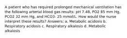 A patient who has required prolonged mechanical ventilation has the following arterial blood gas results: pH 7.48, PO2 85 mm Hg, PCO2 32 mm Hg, and HCO3- 25 mmol/L. How would the nurse interpret these results? Answers: a. Metabolic acidosis b. Respiratory acidosis c. Respiratory alkalosis d. Metabolic alkalosis