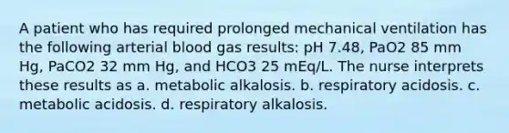 A patient who has required prolonged mechanical ventilation has the following arterial blood gas results: pH 7.48, PaO2 85 mm Hg, PaCO2 32 mm Hg, and HCO3 25 mEq/L. The nurse interprets these results as a. metabolic alkalosis. b. respiratory acidosis. c. metabolic acidosis. d. respiratory alkalosis.