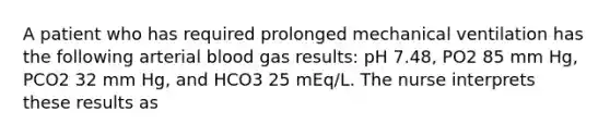 A patient who has required prolonged mechanical ventilation has the following arterial blood gas results: pH 7.48, PO2 85 mm Hg, PCO2 32 mm Hg, and HCO3 25 mEq/L. The nurse interprets these results as