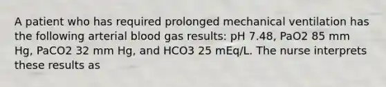 A patient who has required prolonged mechanical ventilation has the following arterial blood gas results: pH 7.48, PaO2 85 mm Hg, PaCO2 32 mm Hg, and HCO3 25 mEq/L. The nurse interprets these results as