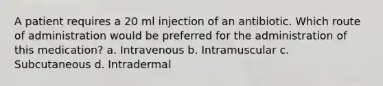 A patient requires a 20 ml injection of an antibiotic. Which route of administration would be preferred for the administration of this medication? a. Intravenous b. Intramuscular c. Subcutaneous d. Intradermal