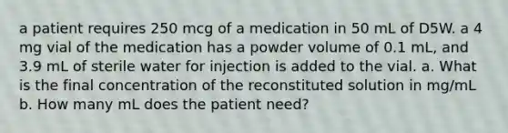 a patient requires 250 mcg of a medication in 50 mL of D5W. a 4 mg vial of the medication has a powder volume of 0.1 mL, and 3.9 mL of sterile water for injection is added to the vial. a. What is the final concentration of the reconstituted solution in mg/mL b. How many mL does the patient need?