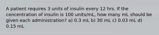 A patient requires 3 units of insulin every 12 hrs. If the concentration of insulin is 100 units/mL, how many mL should be given each administration? a) 0.3 mL b) 30 mL c) 0.03 mL d) 0.15 mL