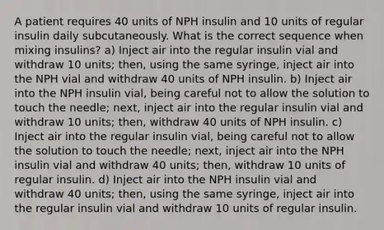 A patient requires 40 units of NPH insulin and 10 units of regular insulin daily subcutaneously. What is the correct sequence when mixing insulins? a) Inject air into the regular insulin vial and withdraw 10 units; then, using the same syringe, inject air into the NPH vial and withdraw 40 units of NPH insulin. b) Inject air into the NPH insulin vial, being careful not to allow the solution to touch the needle; next, inject air into the regular insulin vial and withdraw 10 units; then, withdraw 40 units of NPH insulin. c) Inject air into the regular insulin vial, being careful not to allow the solution to touch the needle; next, inject air into the NPH insulin vial and withdraw 40 units; then, withdraw 10 units of regular insulin. d) Inject air into the NPH insulin vial and withdraw 40 units; then, using the same syringe, inject air into the regular insulin vial and withdraw 10 units of regular insulin.