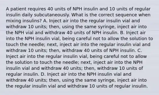 A patient requires 40 units of NPH insulin and 10 units of regular insulin daily subcutaneously. What is the correct sequence when mixing insulins? A. Inject air into the regular insulin vial and withdraw 10 units; then, using the same syringe, inject air into the NPH vial and withdraw 40 units of NPH insulin. B. Inject air into the NPH insulin vial, being careful not to allow the solution to touch the needle; next, inject air into the regular insulin vial and withdraw 10 units; then, withdraw 40 units of NPH insulin. C. Inject air into the regular insulin vial, being careful not to allow the solution to touch the needle; next, inject air into the NPH insulin vial and withdraw 40 units; then, withdraw 10 units of regular insulin. D. Inject air into the NPH insulin vial and withdraw 40 units; then, using the same syringe, inject air into the regular insulin vial and withdraw 10 units of regular insulin.