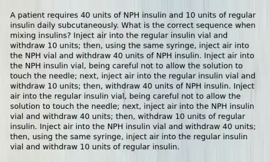 A patient requires 40 units of NPH insulin and 10 units of regular insulin daily subcutaneously. What is the correct sequence when mixing insulins? Inject air into the regular insulin vial and withdraw 10 units; then, using the same syringe, inject air into the NPH vial and withdraw 40 units of NPH insulin. Inject air into the NPH insulin vial, being careful not to allow the solution to touch the needle; next, inject air into the regular insulin vial and withdraw 10 units; then, withdraw 40 units of NPH insulin. Inject air into the regular insulin vial, being careful not to allow the solution to touch the needle; next, inject air into the NPH insulin vial and withdraw 40 units; then, withdraw 10 units of regular insulin. Inject air into the NPH insulin vial and withdraw 40 units; then, using the same syringe, inject air into the regular insulin vial and withdraw 10 units of regular insulin.