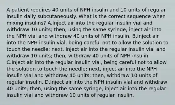 A patient requires 40 units of NPH insulin and 10 units of regular insulin daily subcutaneously. What is the correct sequence when mixing insulins? A.Inject air into the regular insulin vial and withdraw 10 units; then, using the same syringe, inject air into the NPH vial and withdraw 40 units of NPH insulin. B.Inject air into the NPH insulin vial, being careful not to allow the solution to touch the needle; next, inject air into the regular insulin vial and withdraw 10 units; then, withdraw 40 units of NPH insulin. C.Inject air into the regular insulin vial, being careful not to allow the solution to touch the needle; next, inject air into the NPH insulin vial and withdraw 40 units; then, withdraw 10 units of regular insulin. D.Inject air into the NPH insulin vial and withdraw 40 units; then, using the same syringe, inject air into the regular insulin vial and withdraw 10 units of regular insulin.