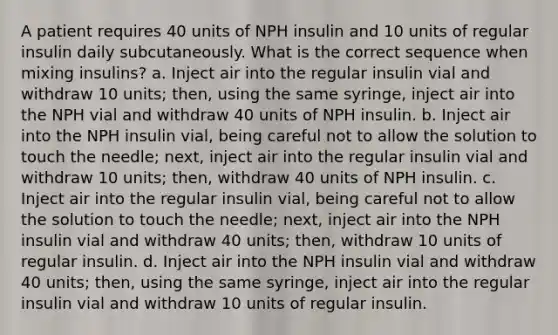 A patient requires 40 units of NPH insulin and 10 units of regular insulin daily subcutaneously. What is the correct sequence when mixing insulins? a. Inject air into the regular insulin vial and withdraw 10 units; then, using the same syringe, inject air into the NPH vial and withdraw 40 units of NPH insulin. b. Inject air into the NPH insulin vial, being careful not to allow the solution to touch the needle; next, inject air into the regular insulin vial and withdraw 10 units; then, withdraw 40 units of NPH insulin. c. Inject air into the regular insulin vial, being careful not to allow the solution to touch the needle; next, inject air into the NPH insulin vial and withdraw 40 units; then, withdraw 10 units of regular insulin. d. Inject air into the NPH insulin vial and withdraw 40 units; then, using the same syringe, inject air into the regular insulin vial and withdraw 10 units of regular insulin.