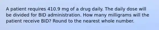 A patient requires 410.9 mg of a drug daily. The daily dose will be divided for BID administration. How many milligrams will the patient receive BID? Round to the nearest whole number.