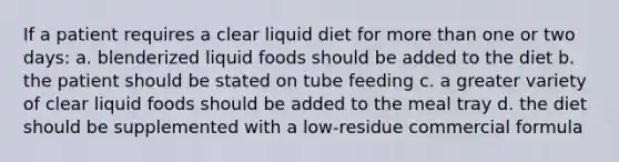 If a patient requires a clear liquid diet for more than one or two days: a. blenderized liquid foods should be added to the diet b. the patient should be stated on tube feeding c. a greater variety of clear liquid foods should be added to the meal tray d. the diet should be supplemented with a low-residue commercial formula