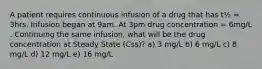 A patient requires continuous infusion of a drug that has t½ = 3hrs. Infusion began at 9am. At 3pm drug concentration = 6mg/L . Continuing the same infusion, what will be the drug concentration at Steady State (Css)? a) 3 mg/L b) 6 mg/L c) 8 mg/L d) 12 mg/L e) 16 mg/L