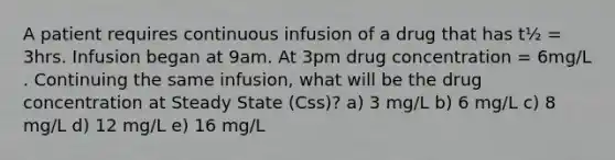 A patient requires continuous infusion of a drug that has t½ = 3hrs. Infusion began at 9am. At 3pm drug concentration = 6mg/L . Continuing the same infusion, what will be the drug concentration at Steady State (Css)? a) 3 mg/L b) 6 mg/L c) 8 mg/L d) 12 mg/L e) 16 mg/L