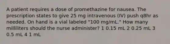 A patient requires a dose of promethazine for nausea. The prescription states to give 25 mg intravenous (IV) push q8hr as needed. On hand is a vial labeled "100 mg/mL." How many milliliters should the nurse administer? 1 0.15 mL 2 0.25 mL 3 0.5 mL 4 1 mL