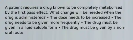 A patient requires a drug known to be completely metabolized by the first pass effect. What change will be needed when the drug is administered? • The dose needs to be increased • The drug needs to be given more frequently • The drug must be given in a lipid-soluble form • The drug must be given by a non-oral route