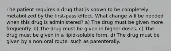 The patient requires a drug that is known to be completely metabolized by the first-pass effect. What change will be needed when this drug is administered? a) The drug must be given more frequently. b) The drug must be given in higher doses. c) The drug must be given in a lipid-soluble form. d) The drug must be given by a non-oral route, such as parenterally.