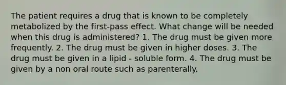 The patient requires a drug that is known to be completely metabolized by the first-pass effect. What change will be needed when this drug is administered? 1. The drug must be given more frequently. 2. The drug must be given in higher doses. 3. The drug must be given in a lipid - soluble form. 4. The drug must be given by a non oral route such as parenterally.